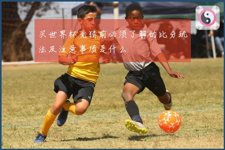 买世界杯竞猜前必须了解的比分玩法及注意事项是什么