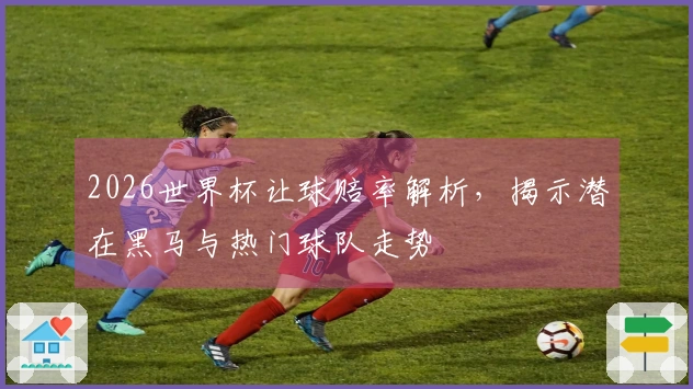 2026世界杯让球赔率解析，揭示潜在黑马与热门球队走势