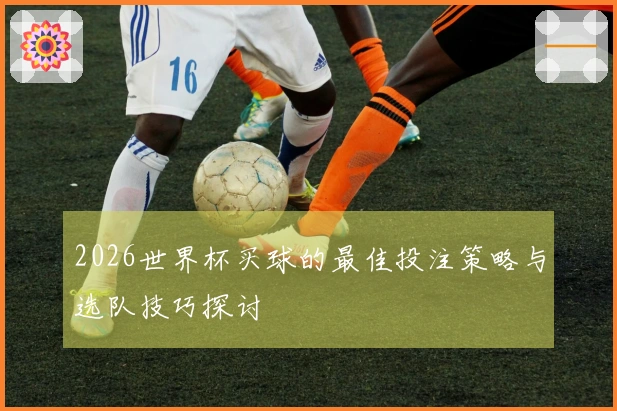 2026世界杯买球的最佳投注策略与选队技巧探讨