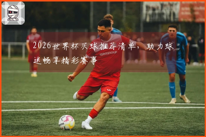 2026世界杯买球推荐清单，助力球迷畅享精彩赛事