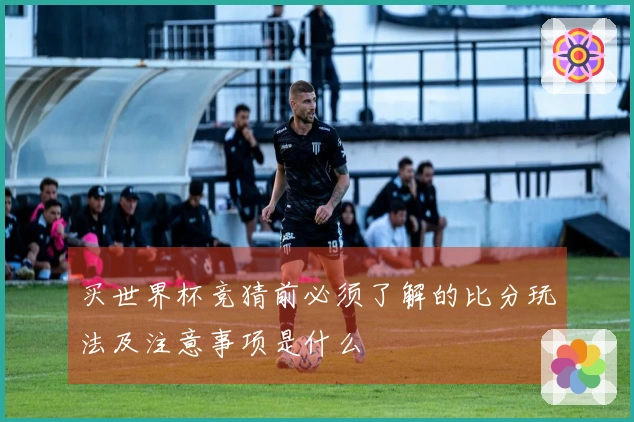买世界杯竞猜前必须了解的比分玩法及注意事项是什么